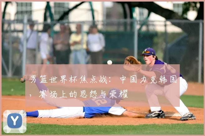 男篮世界杯焦点战：中国力克韩国，赛场上的恩怨与荣耀