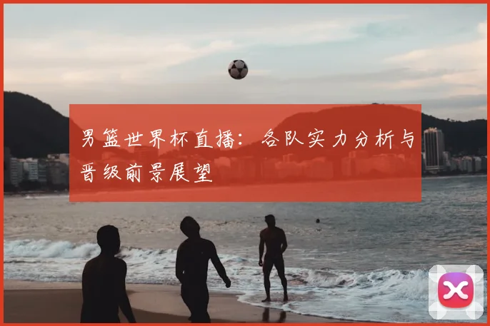 男篮世界杯直播：各队实力分析与晋级前景展望