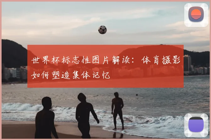 世界杯标志性图片解读：体育摄影如何塑造集体记忆