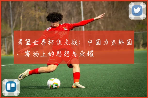 男篮世界杯焦点战：中国力克韩国，赛场上的恩怨与荣耀