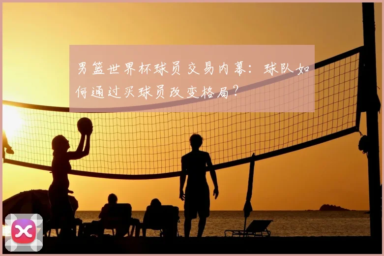 男篮世界杯球员交易内幕：球队如何通过买球员改变格局？
