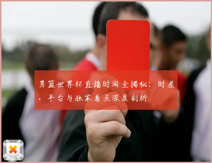男篮世界杯直播时间全揭秘：时差、平台与独家看点深度剖析