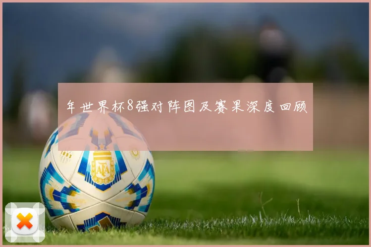 年世界杯8强对阵图及赛果深度回顾