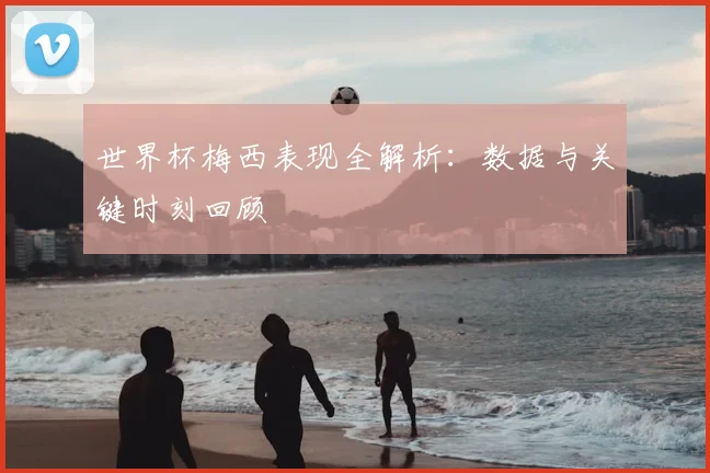 世界杯梅西表现全解析：数据与关键时刻回顾