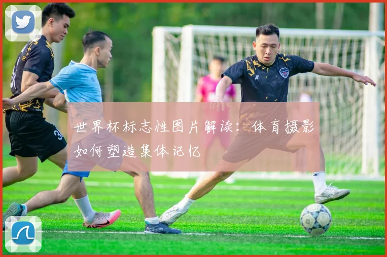 世界杯标志性图片解读：体育摄影如何塑造集体记忆