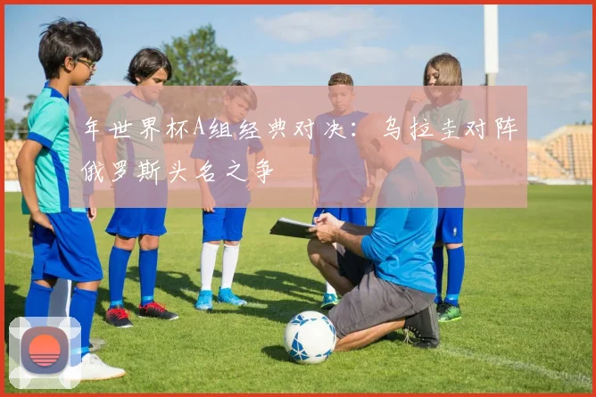 年世界杯A组经典对决:乌拉圭对阵俄罗斯头名之争