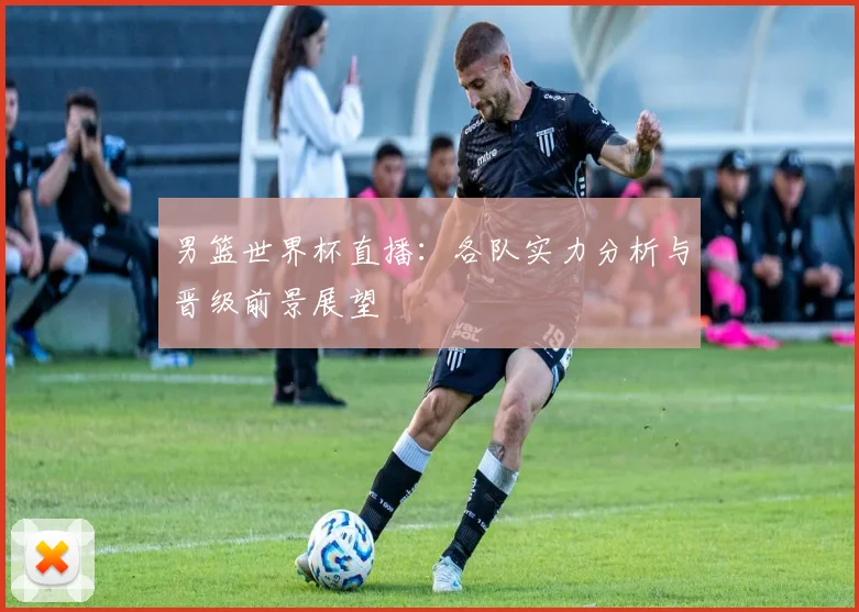 男篮世界杯直播：各队实力分析与晋级前景展望