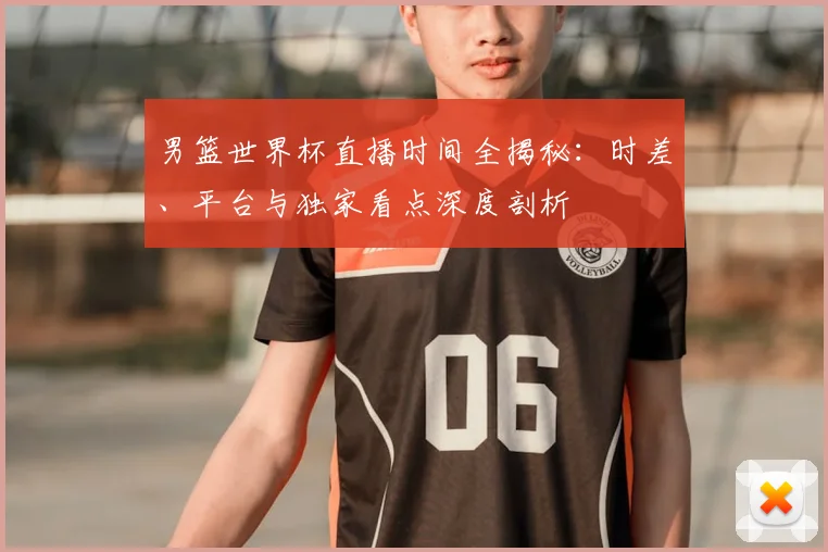 男篮世界杯直播时间全揭秘：时差、平台与独家看点深度剖析