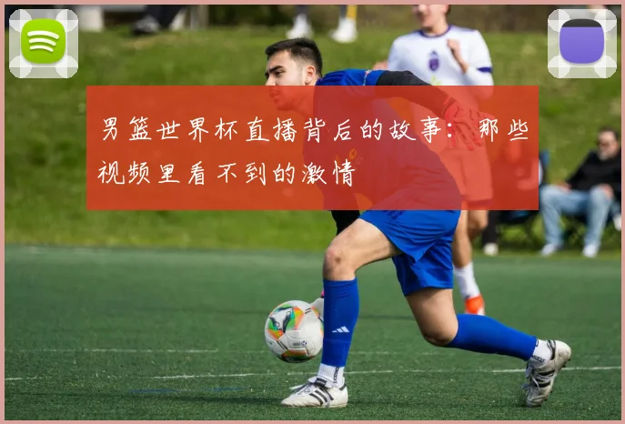 男篮世界杯直播背后的故事：那些视频里看不到的激情