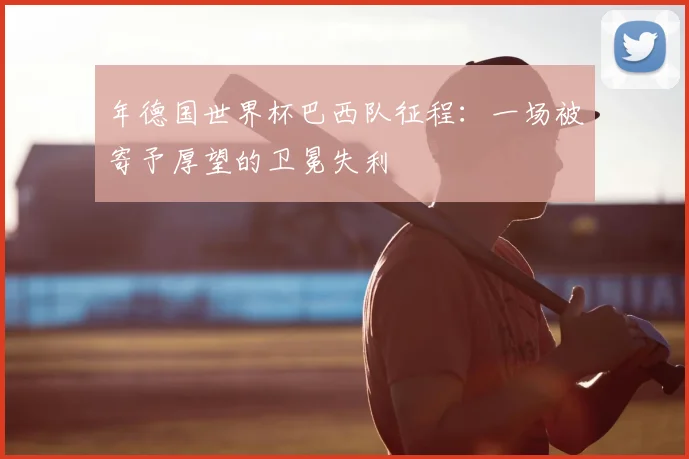 年德国世界杯巴西队征程:一场被寄予厚望的卫冕失利
