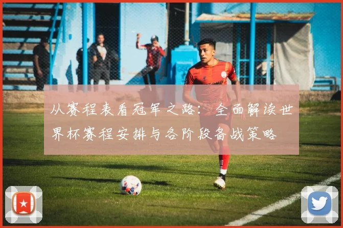 从赛程表看冠军之路：全面解读世界杯赛程安排与各阶段备战策略