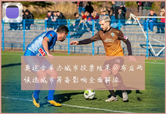 奥运会举办城市投票结果公布后两候选城市筹备影响全面解读