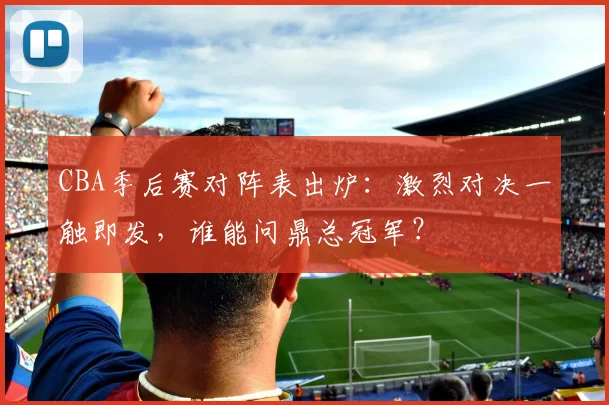 CBA季后赛对阵表出炉：激烈对决一触即发，谁能问鼎总冠军？
