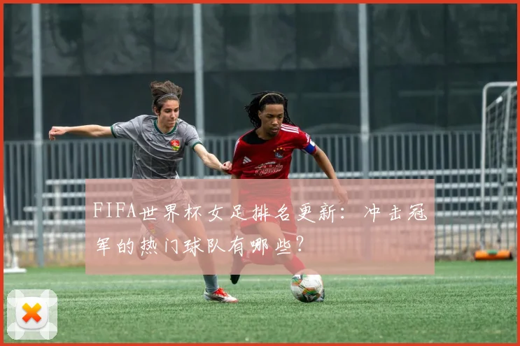 FIFA世界杯女足排名更新：冲击冠军的热门球队有哪些？