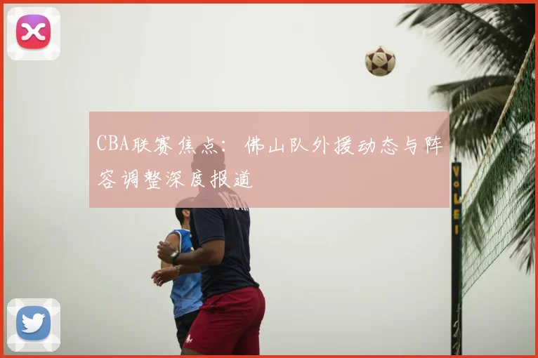 CBA联赛焦点：佛山队外援动态与阵容调整深度报道