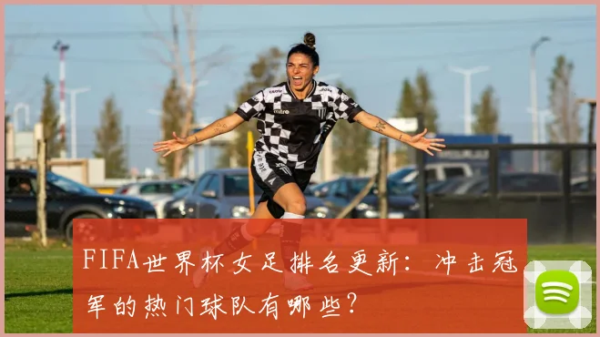 FIFA世界杯女足排名更新：冲击冠军的热门球队有哪些？