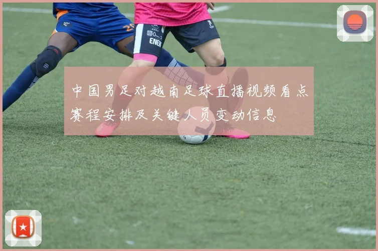 中国男足对越南足球直播视频看点赛程安排及关键人员变动信息