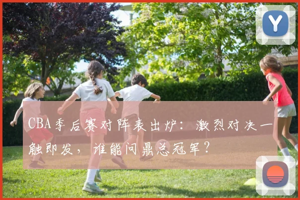 CBA季后赛对阵表出炉：激烈对决一触即发，谁能问鼎总冠军？