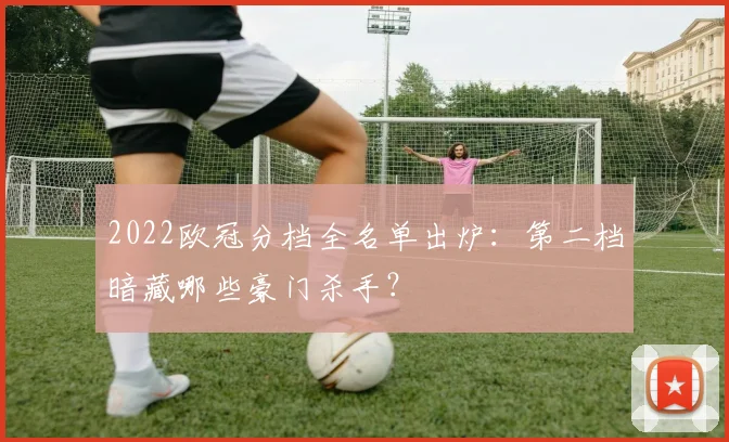 2022欧冠分档全名单出炉：第二档暗藏哪些豪门杀手？