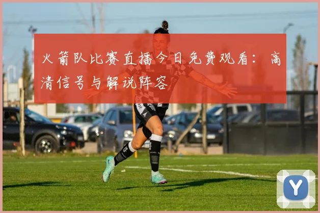 火箭队比赛直播今日免费观看：高清信号与解说阵容