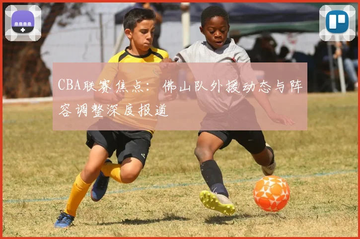 CBA联赛焦点：佛山队外援动态与阵容调整深度报道